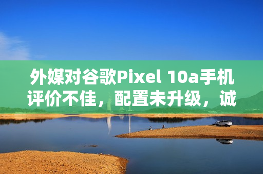 外媒对谷歌Pixel 10a手机评价不佳，配置未升级，诚意缺失
