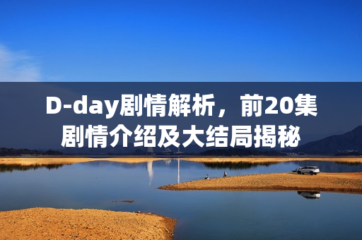 D-day剧情解析，前20集剧情介绍及大结局揭秘