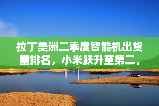 拉丁美洲二季度智能机出货量排名，小米跃升至第二，创历史新高表现亮眼