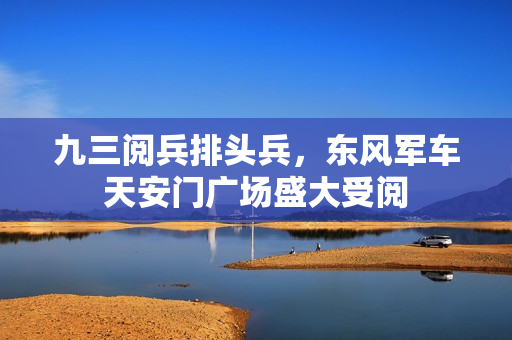 九三阅兵排头兵，东风军车天安门广场盛大受阅