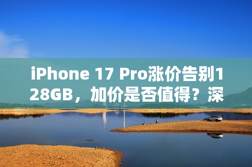 iPhone 17 Pro涨价告别128GB，加价是否值得？深度解析新价格与存储升级的价值争议