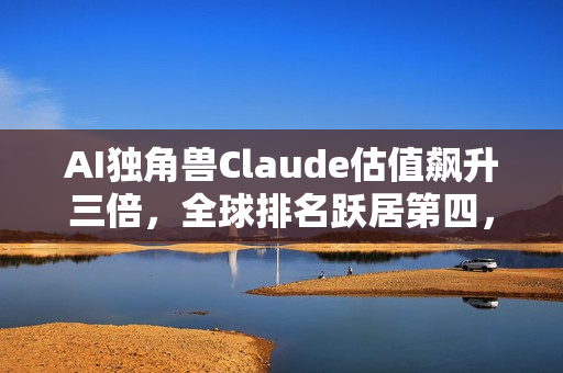 AI独角兽Claude估值飙升三倍，全球排名跃居第四，紧追字节跳动