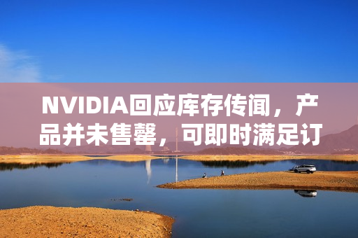 NVIDIA回应库存传闻，产品并未售罄，可即时满足订单需求