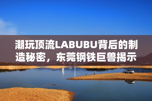 潮玩顶流LABUBU背后的制造秘密，东莞钢铁巨兽揭示中国供应链传奇