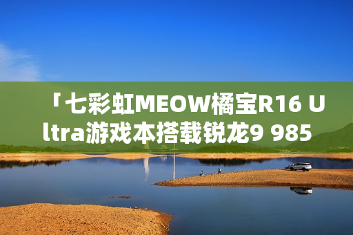 「七彩虹MEOW橘宝R16 Ultra游戏本搭载锐龙9 9850HX处理器，仅售7999元超值体验」