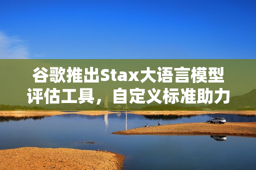 谷歌推出Stax大语言模型评估工具，自定义标准助力开发者评估AI模型性能