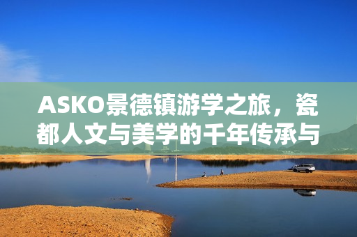 ASKO景德镇游学之旅，瓷都人文与美学的千年传承与探索