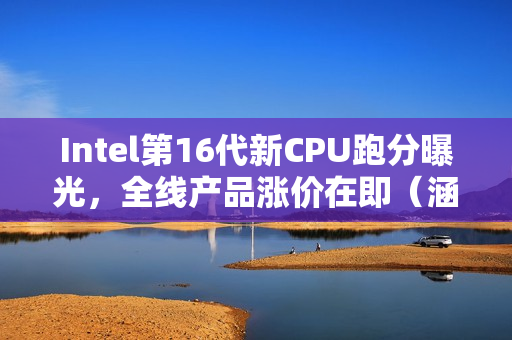Intel第16代新CPU跑分曝光，全线产品涨价在即（涵盖12、13、14代）