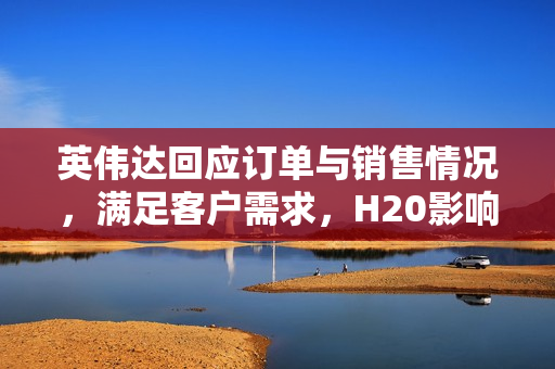 英伟达回应订单与销售情况，满足客户需求，H20影响甚微