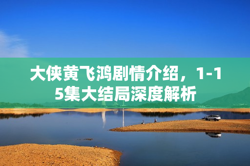 大侠黄飞鸿剧情介绍,1-15集大结局深度解析 大侠黄飞鸿剧情介绍,1-15集大结局深度解析