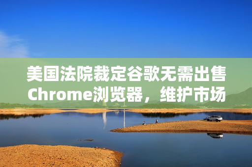 美国法院裁定谷歌无需出售Chrome浏览器，维护市场竞争秩序的胜利？