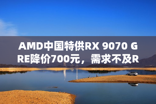 AMD中国特供RX 9070 GRE降价700元，需求不及RX 9070 XT