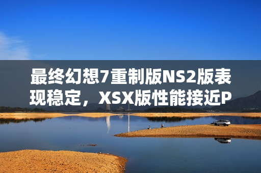最终幻想7重制版NS2版表现稳定，XSX版性能接近PS5，跨平台游戏表现解析