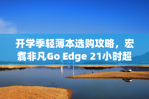 开学季轻薄本选购攻略，宏翥非凡Go Edge 21小时超长续航成亮点之选