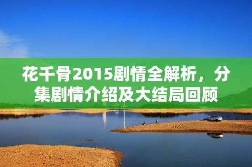 花千骨2015剧情全解析,分集剧情介绍及大结局回顾 花千骨2015剧情全解析,分集剧情介绍及大结局回顾