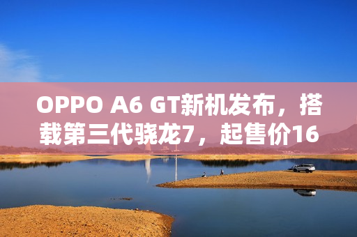 OPPO A6 GT新机发布，搭载第三代骁龙7，起售价1699元起
