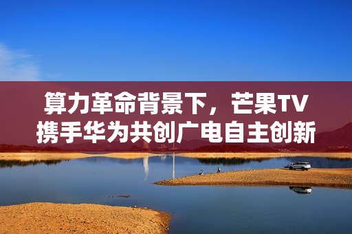 算力革命背景下，芒果TV携手华为共创广电自主创新新生态