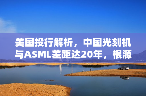 美国投行解析，中国光刻机与ASML差距达20年，根源在于制造先进光刻扫描仪能力的缺失