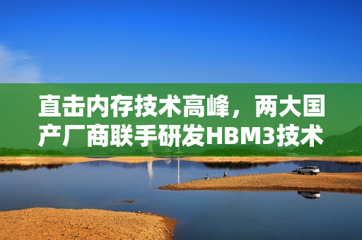 直击内存技术高峰，两大国产厂商联手研发HBM3技术揭秘