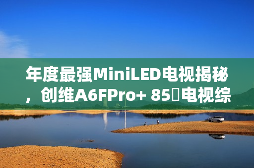 年度最强MiniLED电视揭秘,创维A6FPro+ 85吋电视综合测评,真实还原与全面进化 年度最强MiniLED电视揭秘,创维A6FPro+ 85吋电视综合测评,真实还原与全面进化