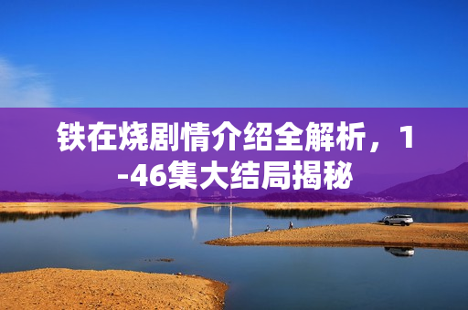 铁在烧剧情介绍全解析，1-46集大结局揭秘