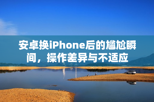 安卓换iPhone后的尴尬瞬间,操作差异与不适应 安卓换iPhone后的尴尬瞬间,操作差异与不适应