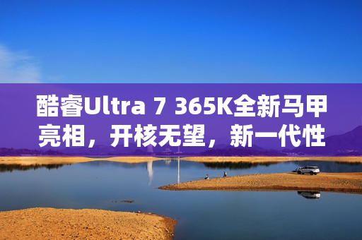 酷睿Ultra 7 365K全新马甲亮相，开核无望，新一代性能解析