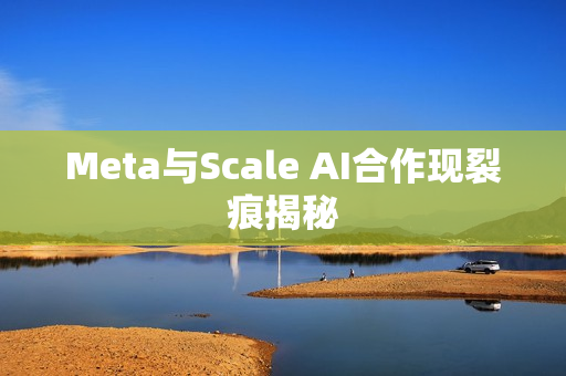 Meta与Scale AI合作现裂痕揭秘 Meta与Scale AI合作现裂痕揭秘