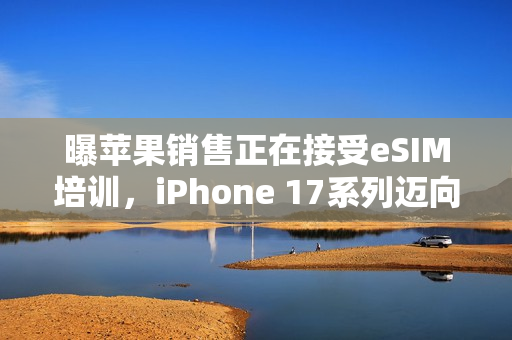 曝苹果销售正在接受eSIM培训，iPhone 17系列迈向无卡时代新动向