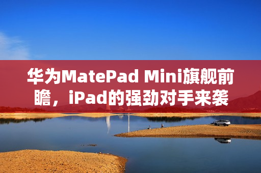 华为MatePad Mini旗舰前瞻，iPad的强劲对手来袭