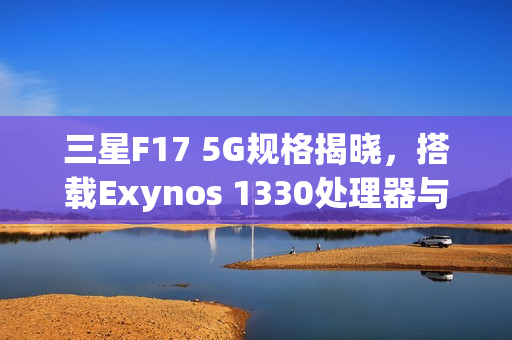 三星F17 5G规格揭晓，搭载Exynos 1330处理器与6.7英寸OLED屏幕亮相