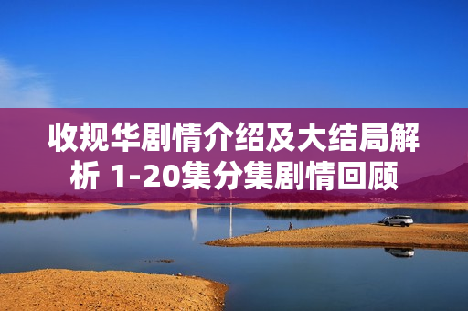 收规华剧情介绍及大结局解析 1-20集分集剧情回顾 收规华剧情介绍及大结局解析 1-20集分集剧情回顾