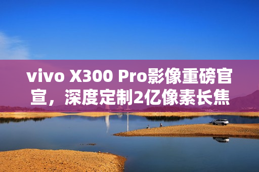 vivo X300 Pro影像重磅官宣,深度定制2亿像素长焦灭霸镜头 vivo X300 Pro影像重磅官宣,深度定制2亿像素长焦灭霸镜头