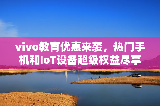 vivo教育优惠来袭，热门手机和IoT设备超级权益尽享