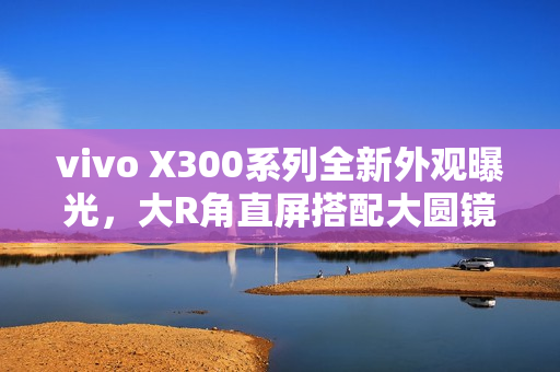 vivo X300系列全新外观曝光，大R角直屏搭配大圆镜头模组设计亮相