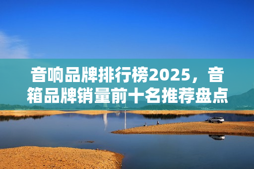 音响品牌排行榜2025,音箱品牌销量前十名推荐盘点 音响品牌排行榜2025,音箱品牌销量前十名推荐盘点