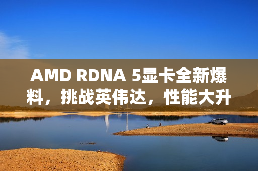 AMD RDNA 5显卡全新爆料，挑战英伟达，性能大升级！