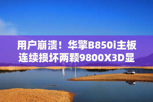 用户崩溃！华擎B850i主板连续损坏两颗9800X3D显卡引发担忧