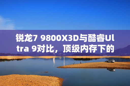 锐龙7 9800X3D与酷睿Ultra 9对比,顶级内存下的性能差距分析 锐龙7 9800X3D与酷睿Ultra 9对比,顶级内存下的性能差距分析