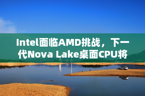Intel面临AMD挑战，下一代Nova Lake桌面CPU将全力反击，最多达52核