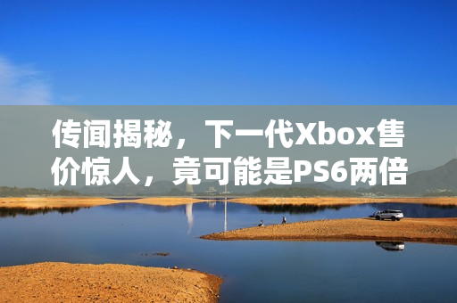传闻揭秘,下一代Xbox售价惊人,竟可能是PS6两倍! 传闻揭秘,下一代Xbox售价惊人,竟可能是PS6两倍!