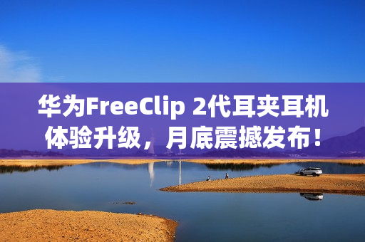 华为FreeClip 2代耳夹耳机体验升级，月底震撼发布！