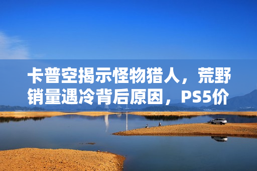 卡普空揭示怪物猎人，荒野销量遇冷背后原因，PS5价格过高成主因