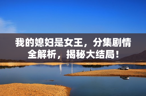 我的媳妇是女王，分集剧情全解析，揭秘大结局！