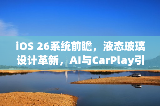 iOS 26系统前瞻，液态玻璃设计革新，AI与CarPlay引领未来风潮