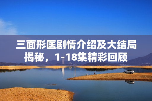 三面形医剧情介绍及大结局揭秘,1-18集精彩回顾 三面形医剧情介绍及大结局揭秘,1-18集精彩回顾