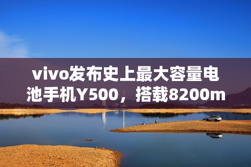 vivo发布史上最大容量电池手机Y500，搭载8200mAh电池，售价1399元起