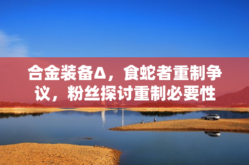 合金装备Δ,食蛇者重制争议,粉丝探讨重制必要性 合金装备Δ,食蛇者重制争议,粉丝探讨重制必要性