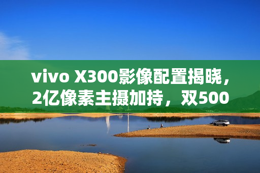 vivo X300影像配置揭晓，2亿像素主摄加持，双5000万镜头助力摄影新体验