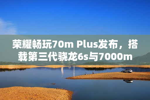荣耀畅玩70m Plus发布，搭载第三代骁龙6s与7000mAh大电池的新品上线